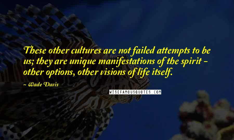 Wade Davis quotes: These other cultures are not failed attempts to be us; they are unique manifestations of the spirit - other options, other visions of life itself.