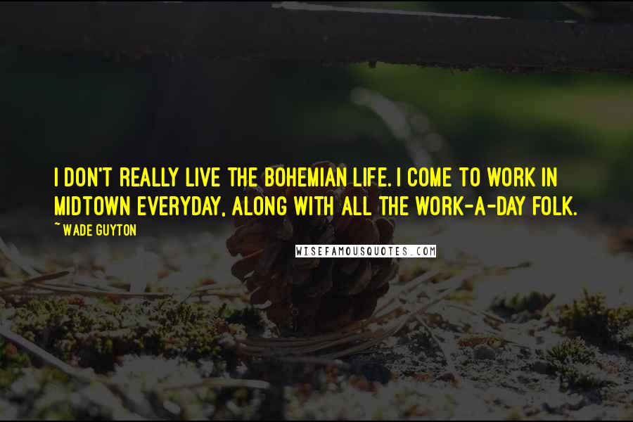 Wade Guyton quotes: I don't really live the bohemian life. I come to work in Midtown everyday, along with all the work-a-day folk.