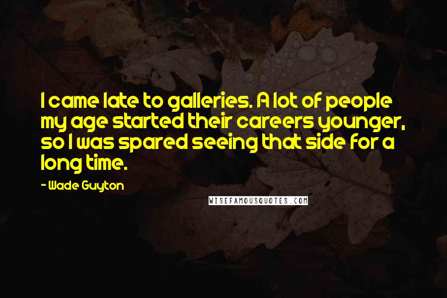 Wade Guyton quotes: I came late to galleries. A lot of people my age started their careers younger, so I was spared seeing that side for a long time.