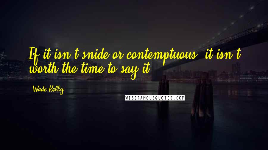 Wade Kelly quotes: If it isn't snide or contemptuous, it isn't worth the time to say it.