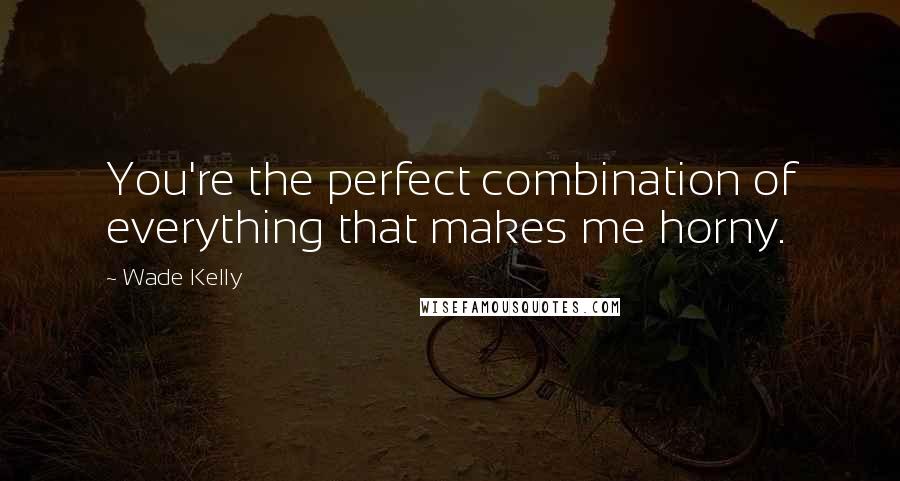 Wade Kelly quotes: You're the perfect combination of everything that makes me horny.