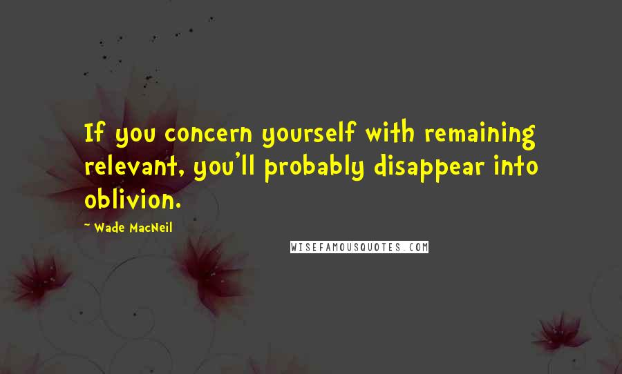 Wade MacNeil quotes: If you concern yourself with remaining relevant, you'll probably disappear into oblivion.