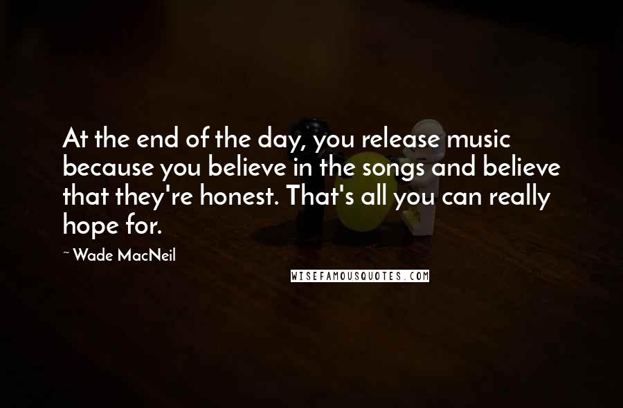 Wade MacNeil quotes: At the end of the day, you release music because you believe in the songs and believe that they're honest. That's all you can really hope for. Wade MacNeil quotes: At the end of the day, you release music because you believe in the songs and believe that they're honest. That's all you can really hope for.