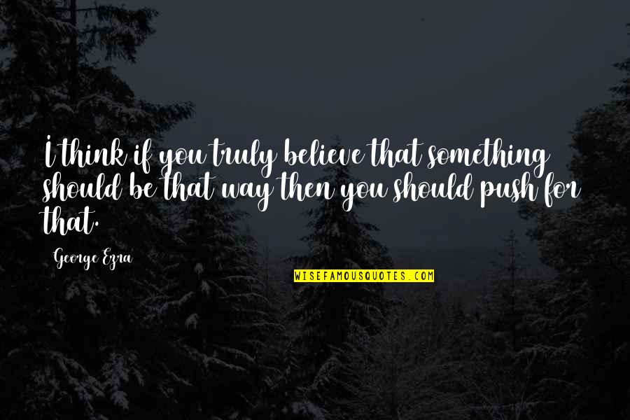 Wadia Group Quotes By George Ezra: I think if you truly believe that something Wadia Group Quotes By George Ezra: I think if you truly believe that something