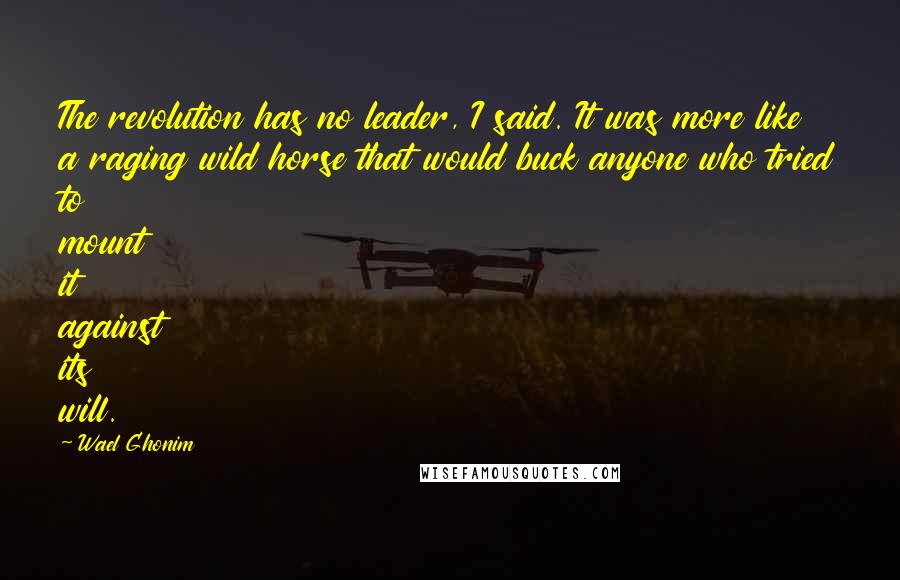 Wael Ghonim quotes: The revolution has no leader, I said. It was more like a raging wild horse that would buck anyone who tried to mount it against its will. Wael Ghonim quotes: The revolution has no leader, I said. It was more like a raging wild horse that would buck anyone who tried to mount it against its will.