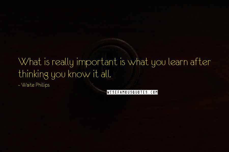 Waite Phillips quotes: What is really important is what you learn after thinking you know it all.