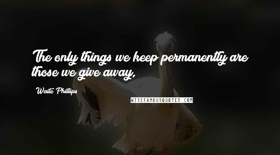 Waite Phillips quotes: The only things we keep permanently are those we give away,