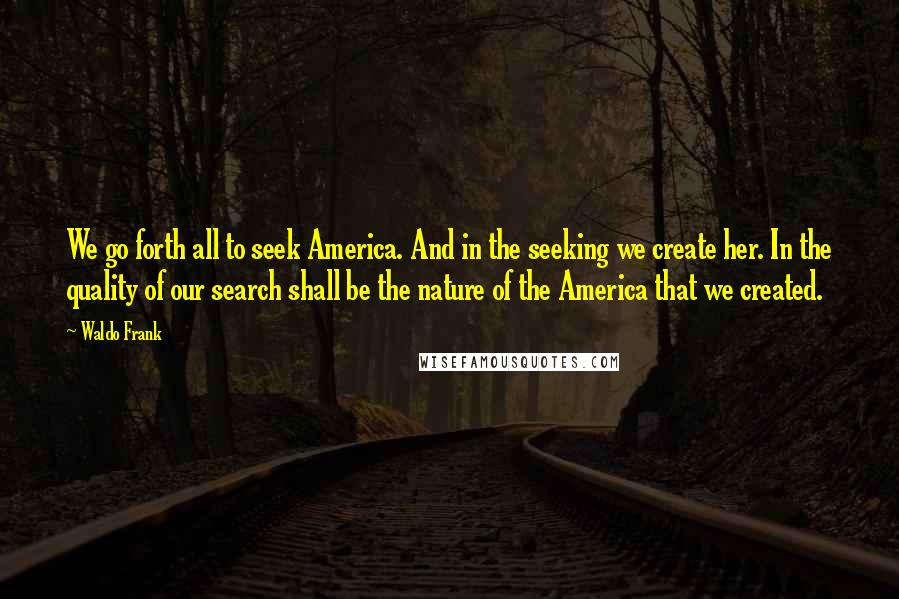 Waldo Frank quotes: We go forth all to seek America. And in the seeking we create her. In the quality of our search shall be the nature of the America that we created. Waldo Frank quotes: We go forth all to seek America. And in the seeking we create her. In the quality of our search shall be the nature of the America that we created.