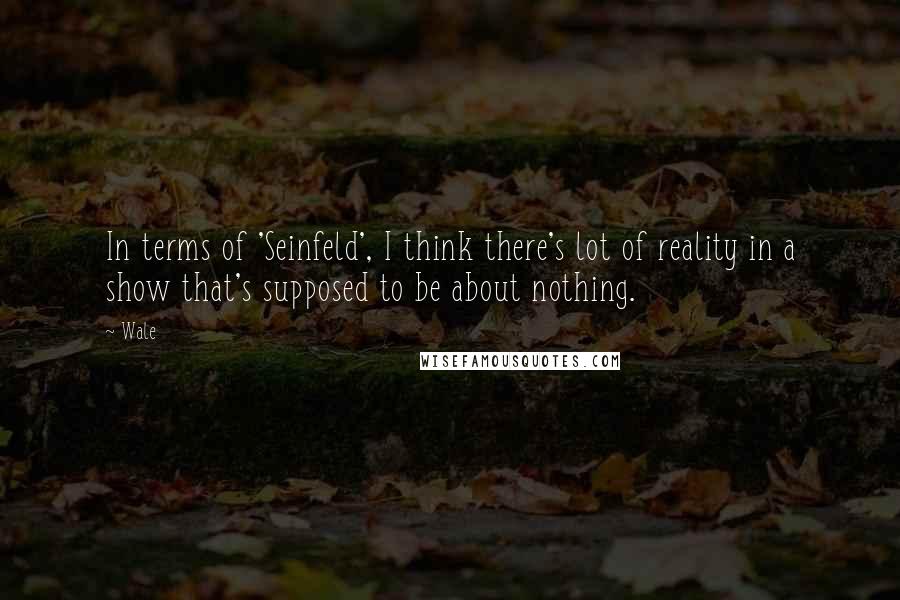 Wale quotes: In terms of 'Seinfeld', I think there's lot of reality in a show that's supposed to be about nothing. Wale quotes: In terms of 'Seinfeld', I think there's lot of reality in a show that's supposed to be about nothing.