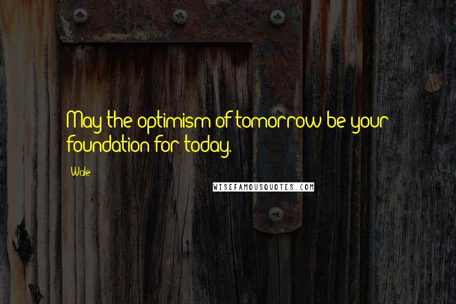 Wale quotes: May the optimism of tomorrow be your foundation for today.