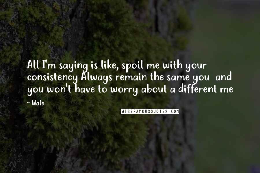 Wale quotes: All I'm saying is like, spoil me with your consistency Always remain the same you and you won't have to worry about a different me