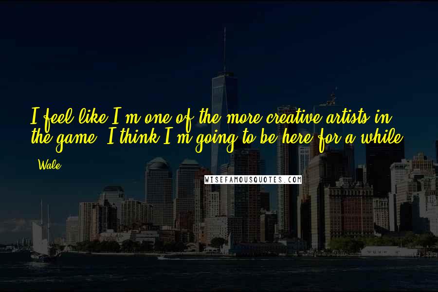 Wale quotes: I feel like I'm one of the more creative artists in the game. I think I'm going to be here for a while.