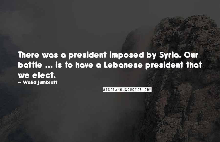 Walid Jumblatt quotes: There was a president imposed by Syria. Our battle ... is to have a Lebanese president that we elect.