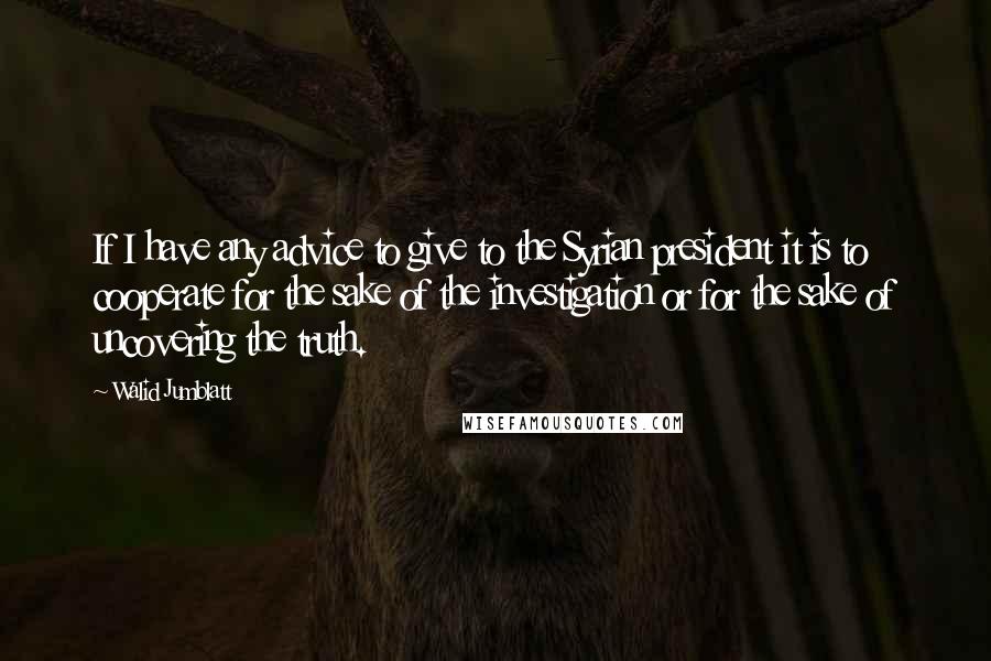Walid Jumblatt quotes: If I have any advice to give to the Syrian president it is to cooperate for the sake of the investigation or for the sake of uncovering the truth.