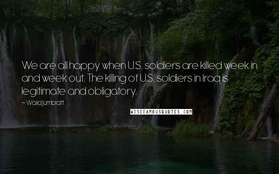 Walid Jumblatt quotes: We are all happy when U.S. soldiers are killed week in and week out. The killing of U.S. soldiers in Iraq is legitimate and obligatory.