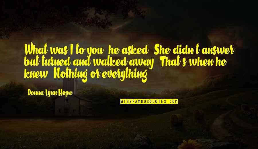 Walked Away Quotes By Donna Lynn Hope: What was I to you? he asked. She Walked Away Quotes By Donna Lynn Hope: What was I to you? he asked. She
