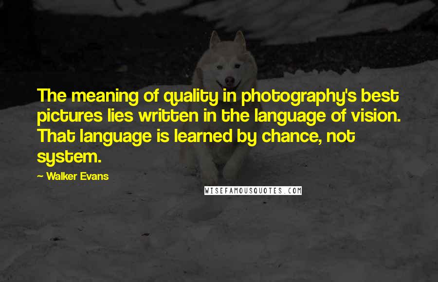 Walker Evans quotes: The meaning of quality in photography's best pictures lies written in the language of vision. That language is learned by chance, not system. Walker Evans quotes: The meaning of quality in photography's best pictures lies written in the language of vision. That language is learned by chance, not system.