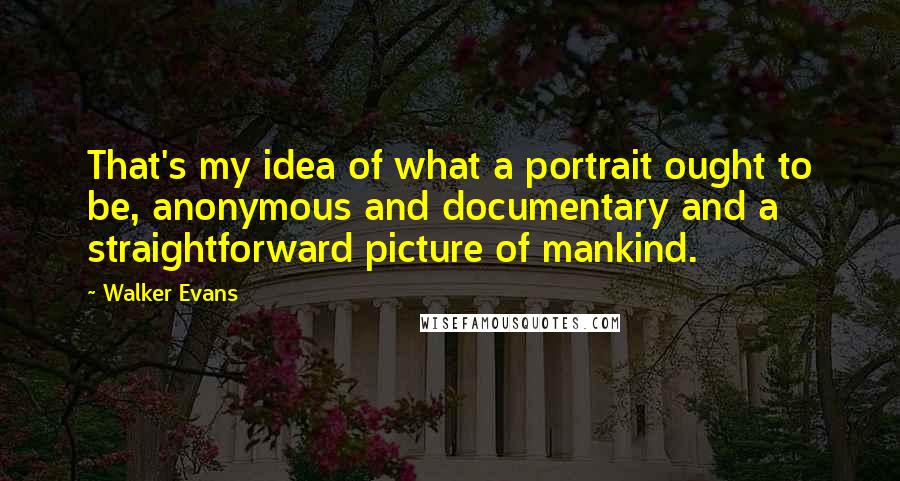 Walker Evans quotes: That's my idea of what a portrait ought to be, anonymous and documentary and a straightforward picture of mankind. Walker Evans quotes: That's my idea of what a portrait ought to be, anonymous and documentary and a straightforward picture of mankind.