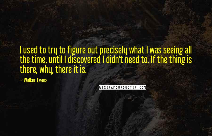 Walker Evans quotes: I used to try to figure out precisely what I was seeing all the time, until I discovered I didn't need to. If the thing is there, why, there it Walker Evans quotes: I used to try to figure out precisely what I was seeing all the time, until I discovered I didn't need to. If the thing is there, why, there it