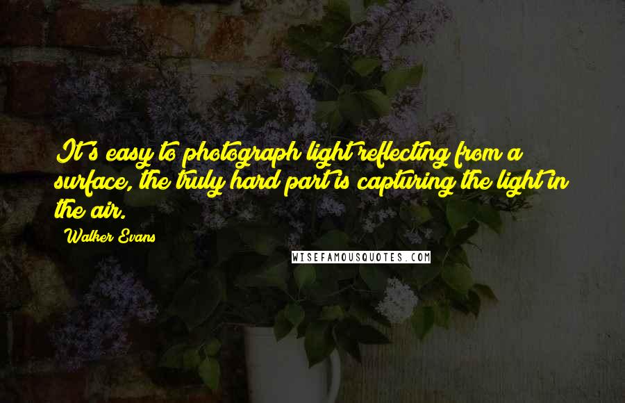 Walker Evans quotes: It's easy to photograph light reflecting from a surface, the truly hard part is capturing the light in the air. Walker Evans quotes: It's easy to photograph light reflecting from a surface, the truly hard part is capturing the light in the air.