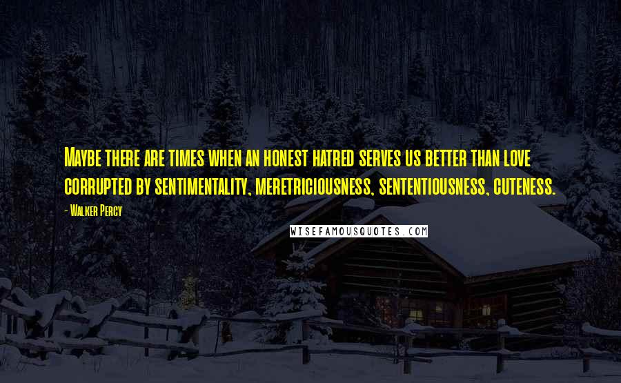 Walker Percy quotes: Maybe there are times when an honest hatred serves us better than love corrupted by sentimentality, meretriciousness, sententiousness, cuteness.