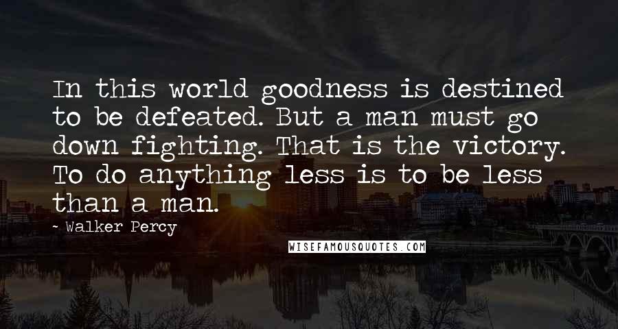Walker Percy quotes: In this world goodness is destined to be defeated. But a man must go down fighting. That is the victory. To do anything less is to be less than a