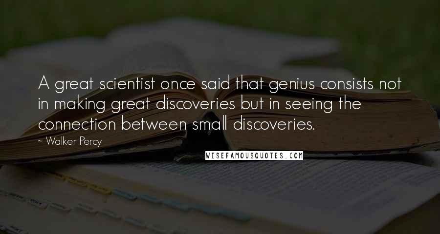 Walker Percy quotes: A great scientist once said that genius consists not in making great discoveries but in seeing the connection between small discoveries.