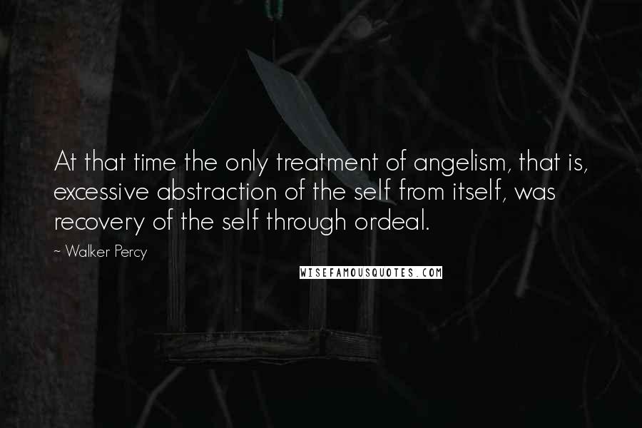 Walker Percy quotes: At that time the only treatment of angelism, that is, excessive abstraction of the self from itself, was recovery of the self through ordeal.
