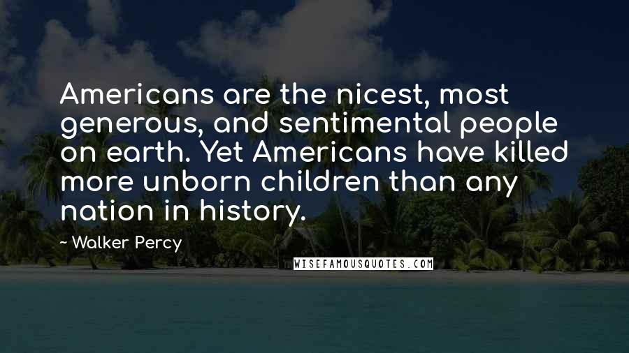 Walker Percy quotes: Americans are the nicest, most generous, and sentimental people on earth. Yet Americans have killed more unborn children than any nation in history.