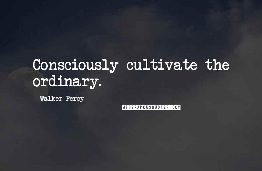 Walker Percy quotes: Consciously cultivate the ordinary.