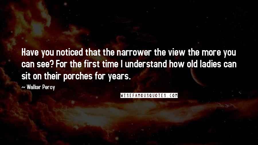 Walker Percy quotes: Have you noticed that the narrower the view the more you can see? For the first time I understand how old ladies can sit on their porches for years.