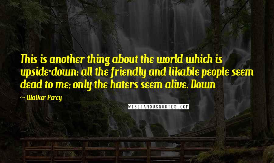 Walker Percy quotes: This is another thing about the world which is upside-down: all the friendly and likable people seem dead to me; only the haters seem alive. Down