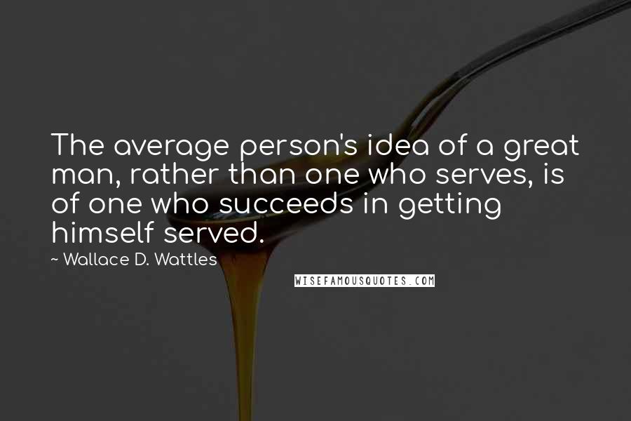 Wallace D. Wattles quotes: The average person's idea of a great man, rather than one who serves, is of one who succeeds in getting himself served.