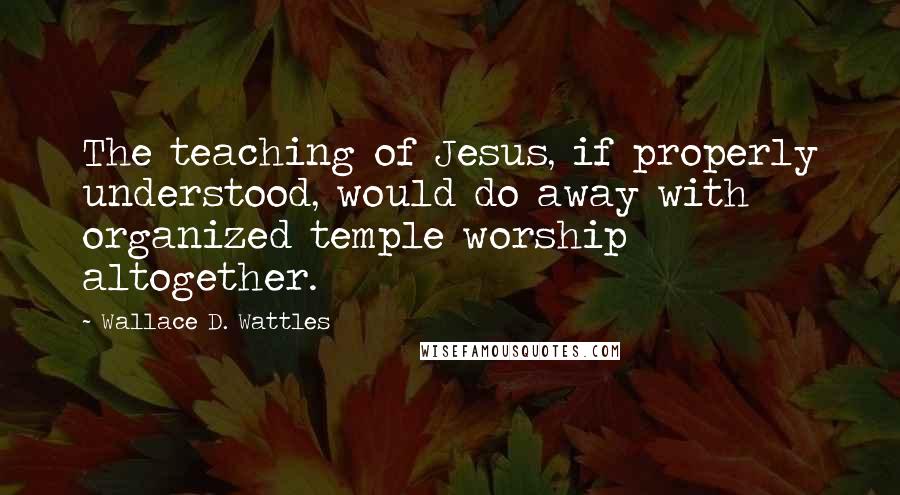 Wallace D. Wattles quotes: The teaching of Jesus, if properly understood, would do away with organized temple worship altogether.