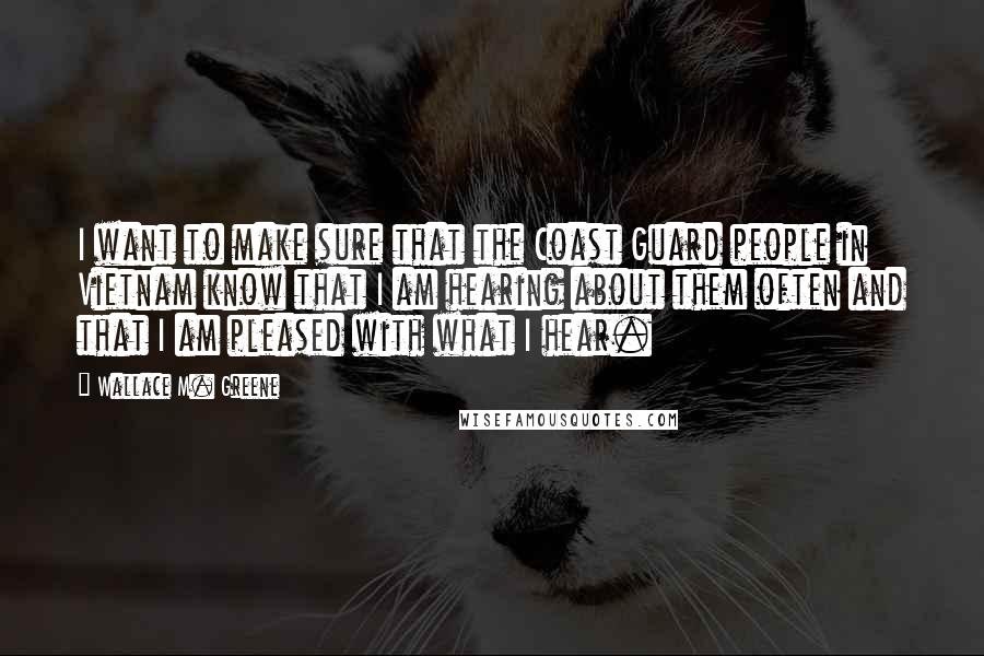 Wallace M. Greene quotes: I want to make sure that the Coast Guard people in Vietnam know that I am hearing about them often and that I am pleased with what I hear.