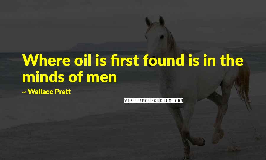 Wallace Pratt quotes: Where oil is first found is in the minds of men