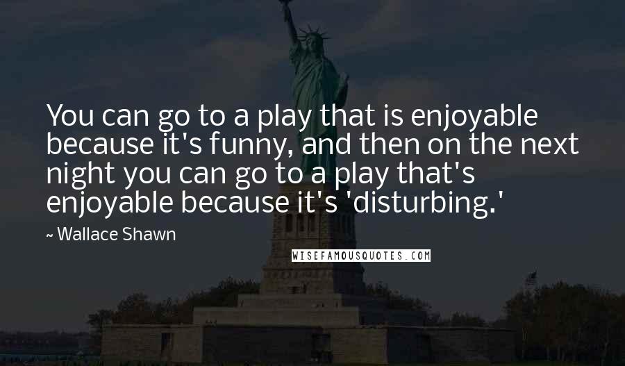 Wallace Shawn quotes: You can go to a play that is enjoyable because it's funny, and then on the next night you can go to a play that's enjoyable because it's 'disturbing.'