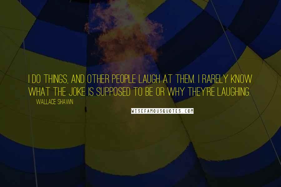 Wallace Shawn quotes: I do things, and other people laugh at them. I rarely know what the joke is supposed to be or why they're laughing. Wallace Shawn quotes: I do things, and other people laugh at them. I rarely know what the joke is supposed to be or why they're laughing.