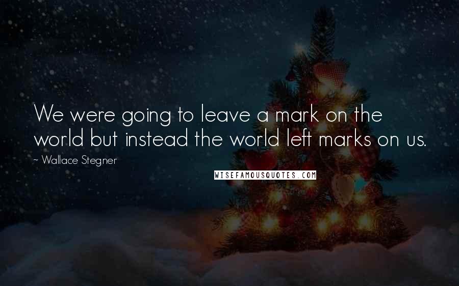 Wallace Stegner quotes: We were going to leave a mark on the world but instead the world left marks on us.