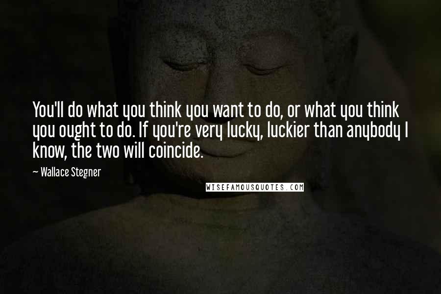 Wallace Stegner quotes: You'll do what you think you want to do, or what you think you ought to do. If you're very lucky, luckier than anybody I know, the two will coincide.