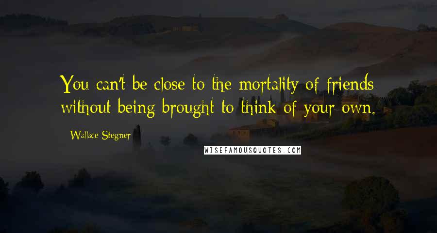 Wallace Stegner quotes: You can't be close to the mortality of friends without being brought to think of your own.