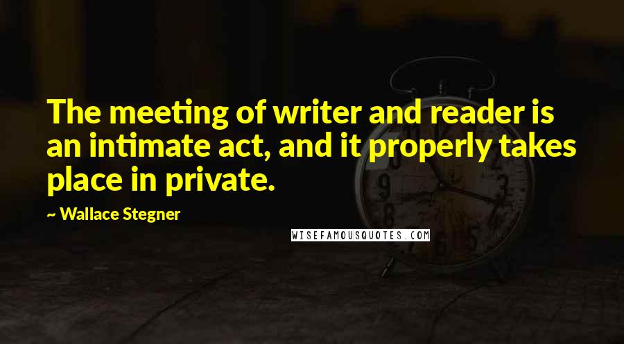 Wallace Stegner quotes: The meeting of writer and reader is an intimate act, and it properly takes place in private.