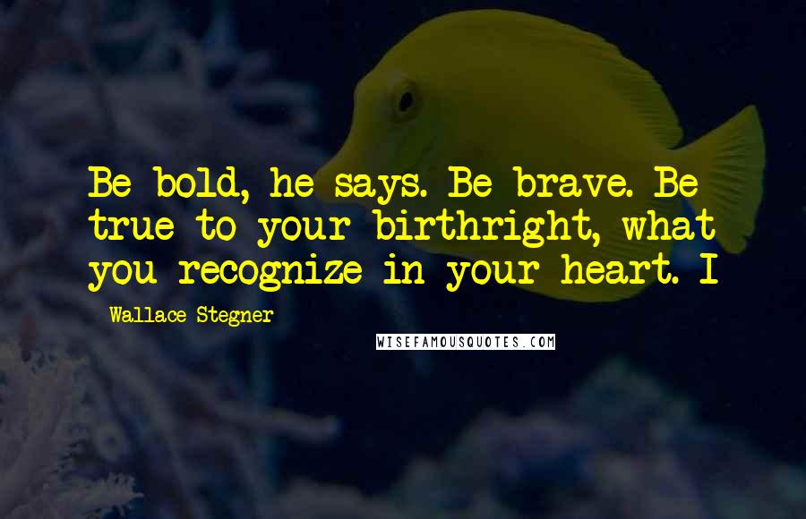 Wallace Stegner quotes: Be bold, he says. Be brave. Be true to your birthright, what you recognize in your heart. I