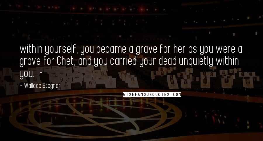 Wallace Stegner quotes: within yourself, you became a grave for her as you were a grave for Chet, and you carried your dead unquietly within you. -