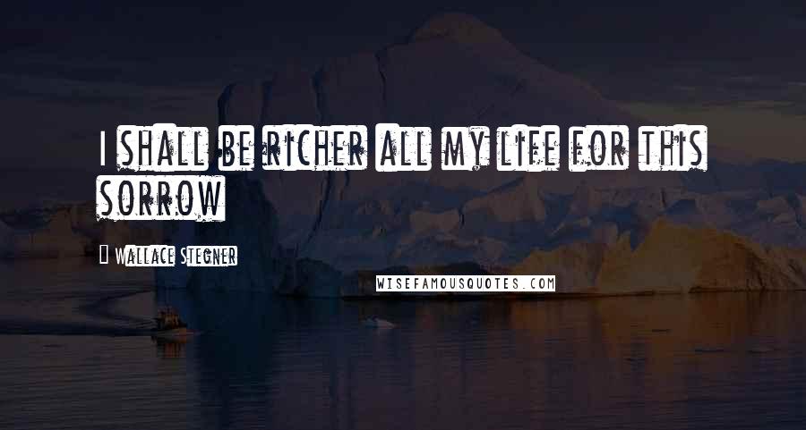 Wallace Stegner quotes: I shall be richer all my life for this sorrow