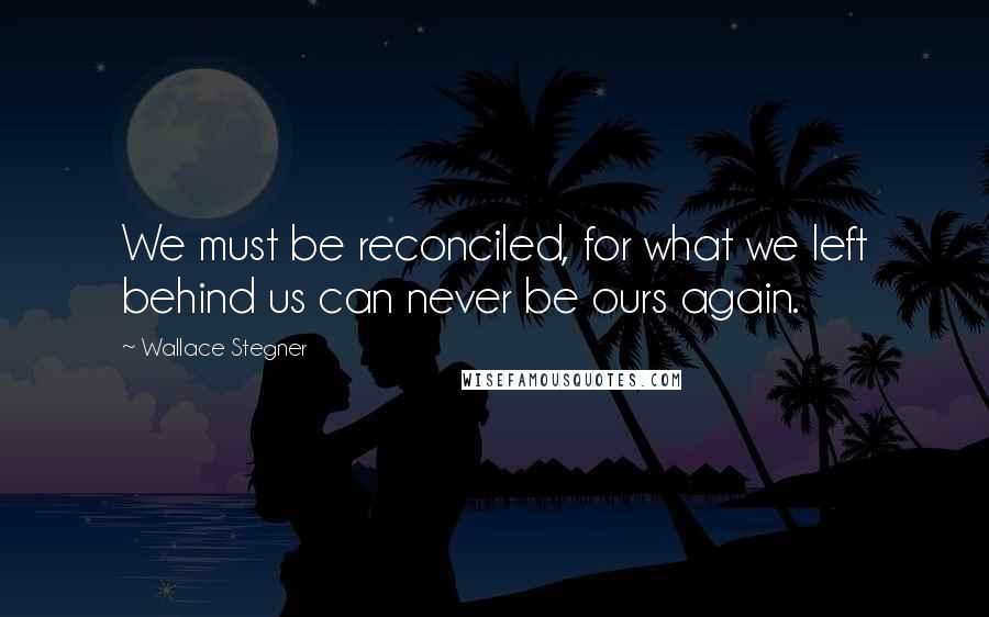 Wallace Stegner quotes: We must be reconciled, for what we left behind us can never be ours again.