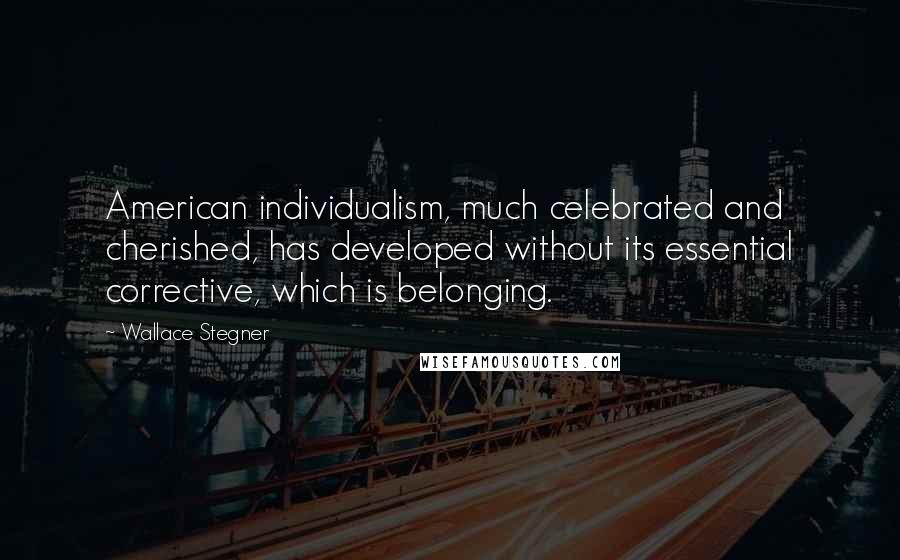 Wallace Stegner quotes: American individualism, much celebrated and cherished, has developed without its essential corrective, which is belonging.