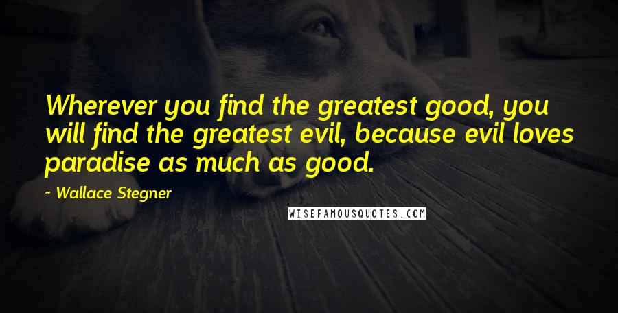 Wallace Stegner quotes: Wherever you find the greatest good, you will find the greatest evil, because evil loves paradise as much as good.