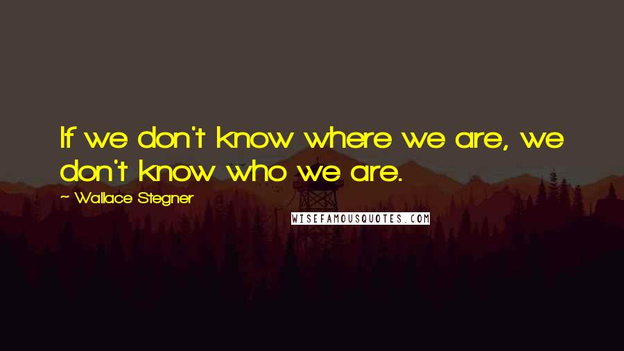 Wallace Stegner quotes: If we don't know where we are, we don't know who we are.
