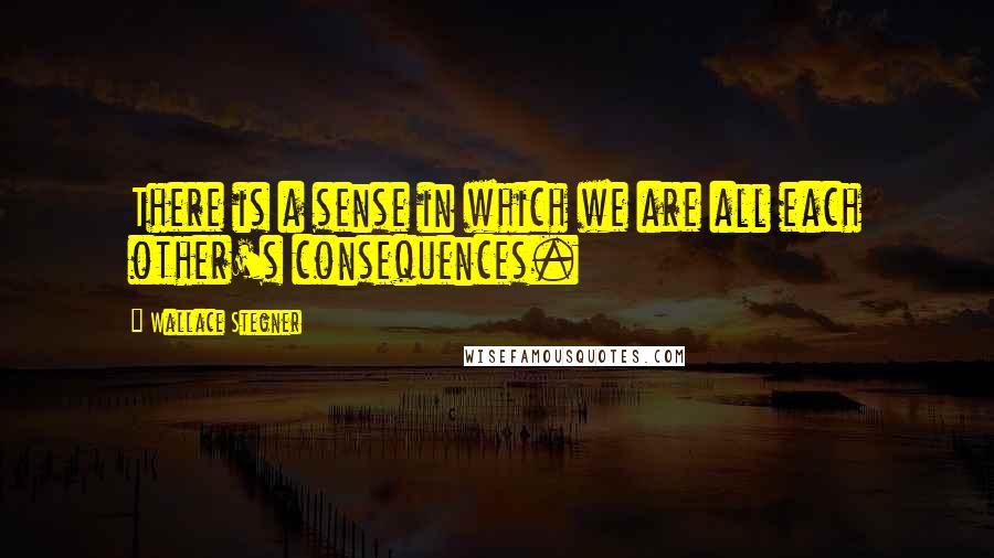Wallace Stegner quotes: There is a sense in which we are all each other's consequences.